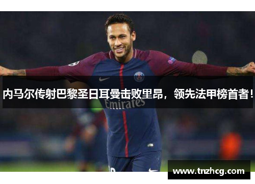 内马尔传射巴黎圣日耳曼击败里昂，领先法甲榜首者！