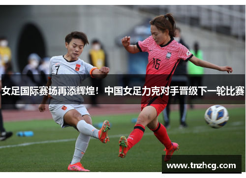 女足国际赛场再添辉煌！中国女足力克对手晋级下一轮比赛