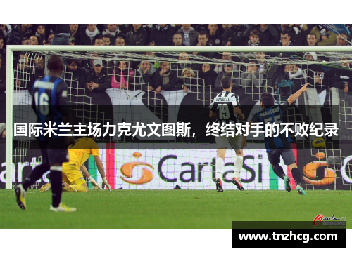 国际米兰主场力克尤文图斯，终结对手的不败纪录