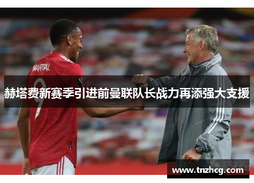 赫塔费新赛季引进前曼联队长战力再添强大支援