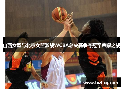 山西女篮与北京女篮激战WCBA总决赛争夺冠军荣耀之战