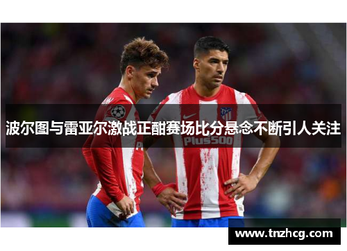 波尔图与雷亚尔激战正酣赛场比分悬念不断引人关注