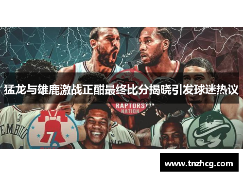 猛龙与雄鹿激战正酣最终比分揭晓引发球迷热议