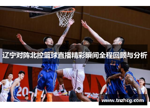 辽宁对阵北控篮球直播精彩瞬间全程回顾与分析