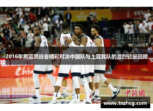 2016年男篮奥运会精彩对决中国队与土耳其队的激烈较量回顾