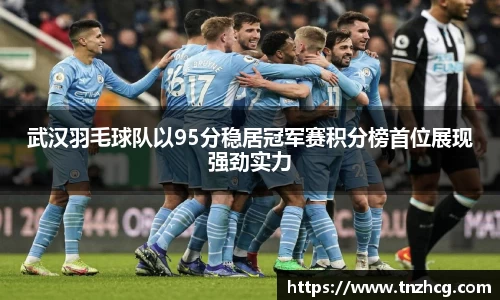 武汉羽毛球队以95分稳居冠军赛积分榜首位展现强劲实力