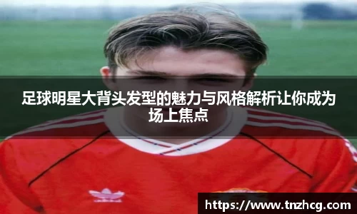 足球明星大背头发型的魅力与风格解析让你成为场上焦点